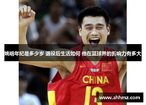 姚明年纪是多少岁 退役后生活如何 他在篮球界的影响力有多大