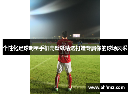 个性化足球明星手机壳壁纸精选打造专属你的球场风采