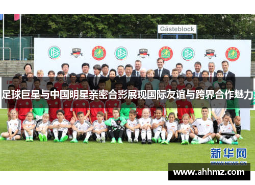 足球巨星与中国明星亲密合影展现国际友谊与跨界合作魅力