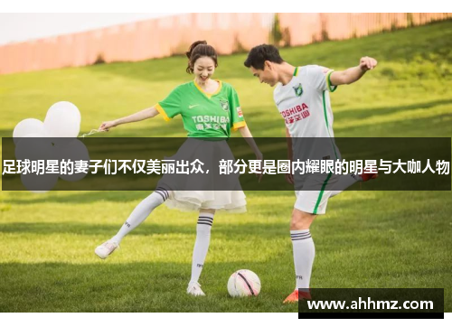 足球明星的妻子们不仅美丽出众，部分更是圈内耀眼的明星与大咖人物