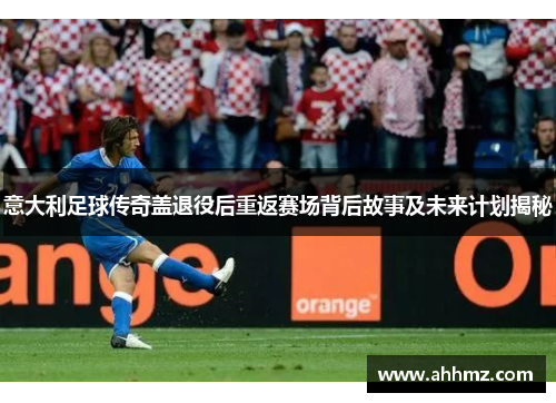 意大利足球传奇盖退役后重返赛场背后故事及未来计划揭秘