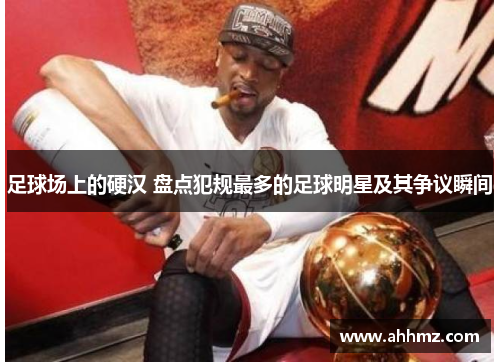 足球场上的硬汉 盘点犯规最多的足球明星及其争议瞬间