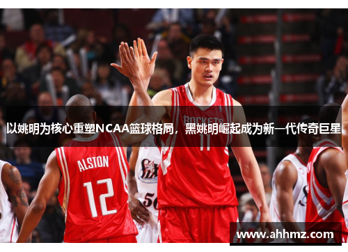 以姚明为核心重塑NCAA篮球格局，黑姚明崛起成为新一代传奇巨星