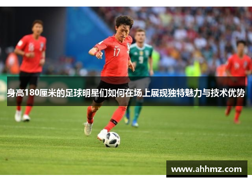 身高180厘米的足球明星们如何在场上展现独特魅力与技术优势