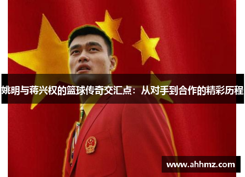 姚明与蒋兴权的篮球传奇交汇点：从对手到合作的精彩历程