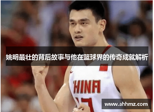 姚明最壮的背后故事与他在篮球界的传奇成就解析
