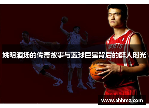 姚明酒场的传奇故事与篮球巨星背后的醉人时光