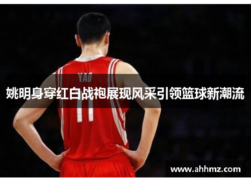 姚明身穿红白战袍展现风采引领篮球新潮流