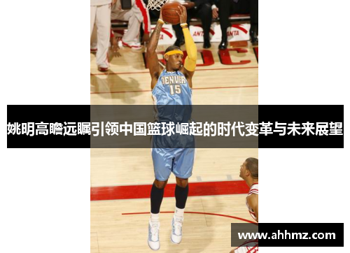 姚明高瞻远瞩引领中国篮球崛起的时代变革与未来展望