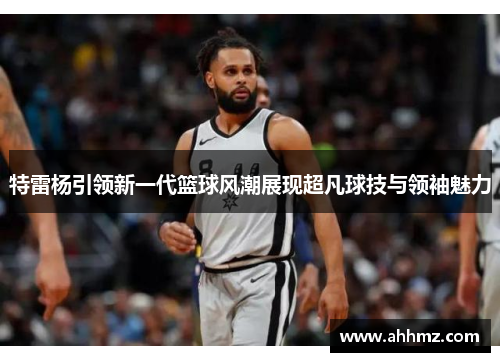特雷杨引领新一代篮球风潮展现超凡球技与领袖魅力