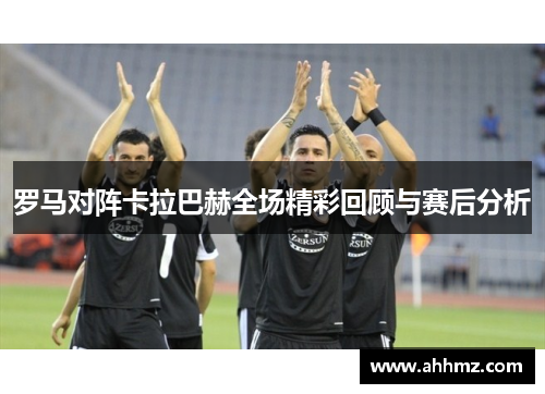 罗马对阵卡拉巴赫全场精彩回顾与赛后分析