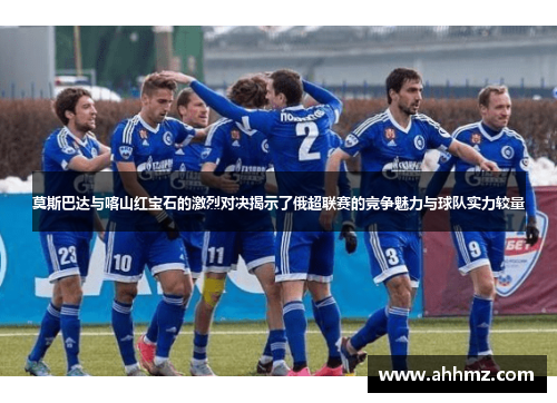 莫斯巴达与喀山红宝石的激烈对决揭示了俄超联赛的竞争魅力与球队实力较量