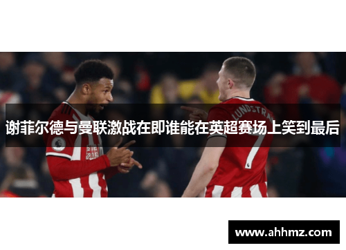 谢菲尔德与曼联激战在即谁能在英超赛场上笑到最后